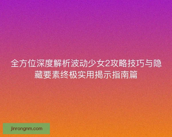 全方位深度解析波动少女2攻略技巧与隐藏要素终极实用揭示指南篇