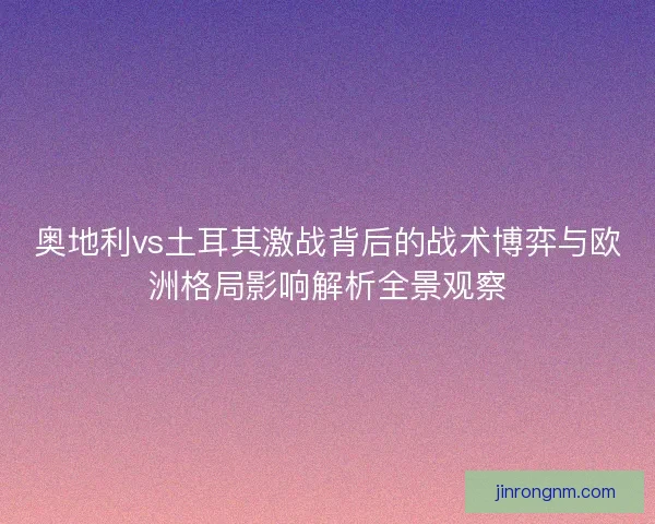 奥地利vs土耳其激战背后的战术博弈与欧洲格局影响解析全景观察