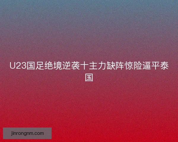 U23国足绝境逆袭十主力缺阵惊险逼平泰国