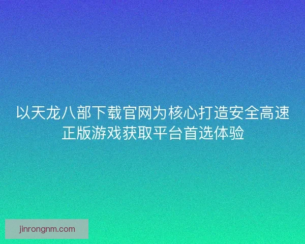 以天龙八部下载官网为核心打造安全高速正版游戏获取平台首选体验