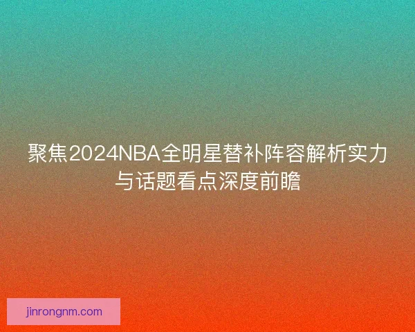 聚焦2024NBA全明星替补阵容解析实力与话题看点深度前瞻