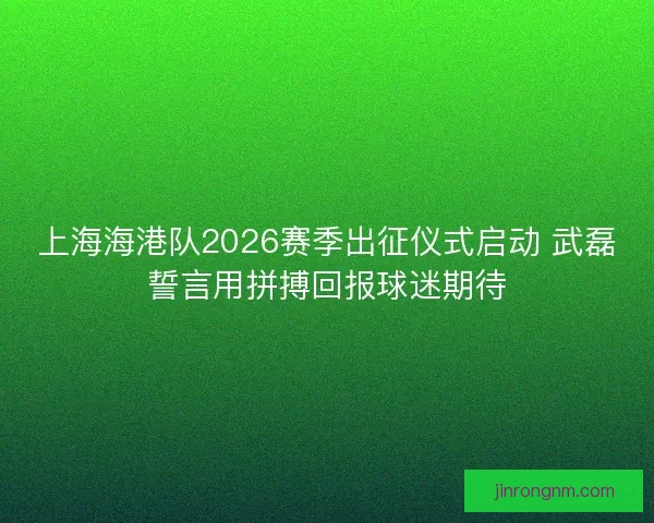 上海海港队2026赛季出征仪式启动 武磊誓言用拼搏回报球迷期待