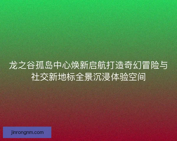 龙之谷孤岛中心焕新启航打造奇幻冒险与社交新地标全景沉浸体验空间