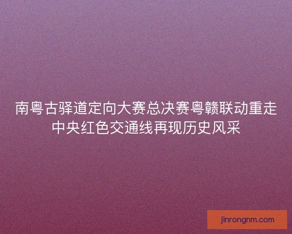 南粤古驿道定向大赛总决赛粤赣联动重走中央红色交通线再现历史风采