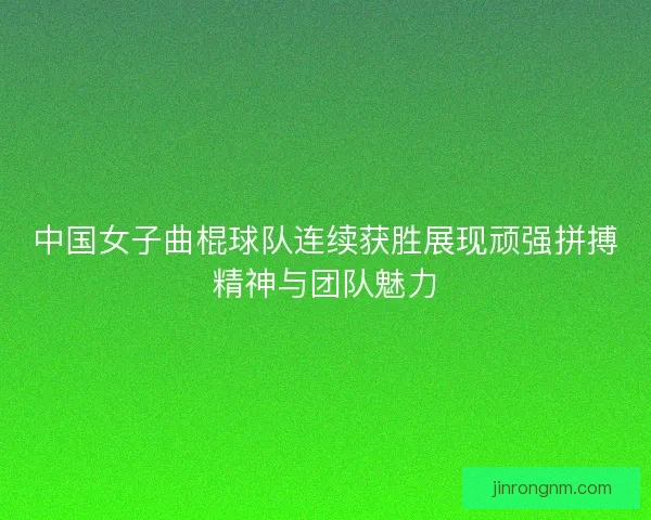 中国女子曲棍球队连续获胜展现顽强拼搏精神与团队魅力