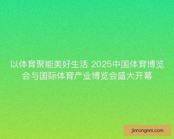 以体育聚能美好生活 2025中国体育博览会与国际体育产业博览会盛大开幕