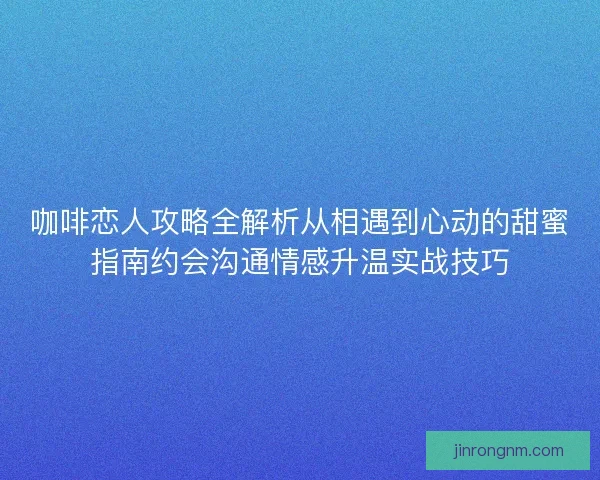 咖啡恋人攻略全解析从相遇到心动的甜蜜指南约会沟通情感升温实战技巧