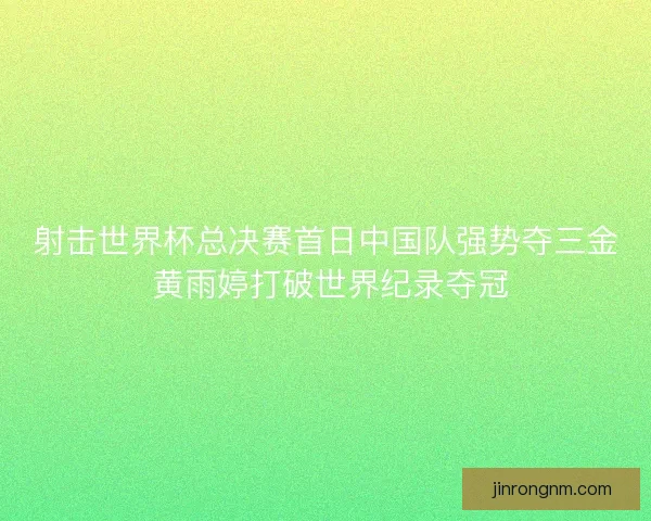 射击世界杯总决赛首日中国队强势夺三金 黄雨婷打破世界纪录夺冠