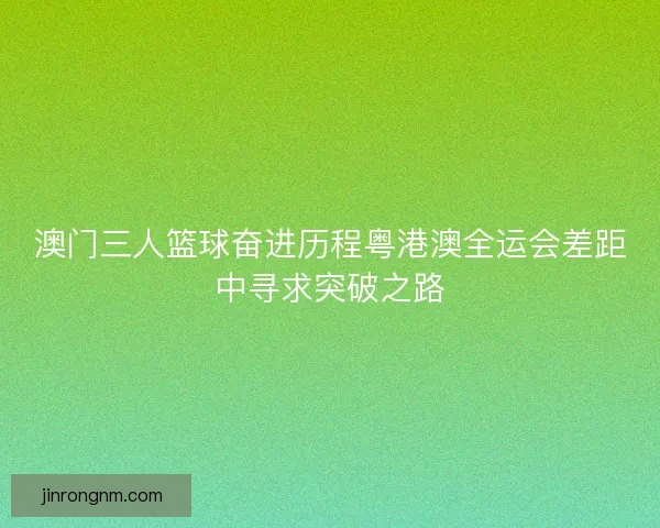 澳门三人篮球奋进历程粤港澳全运会差距中寻求突破之路