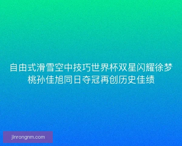 自由式滑雪空中技巧世界杯双星闪耀徐梦桃孙佳旭同日夺冠再创历史佳绩