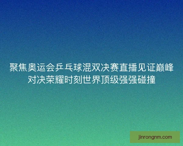 聚焦奥运会乒乓球混双决赛直播见证巅峰对决荣耀时刻世界顶级强强碰撞